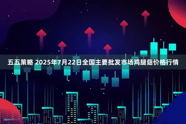 五五策略 2025年7月22日全国主要批发市场鸡腿菇价格行情