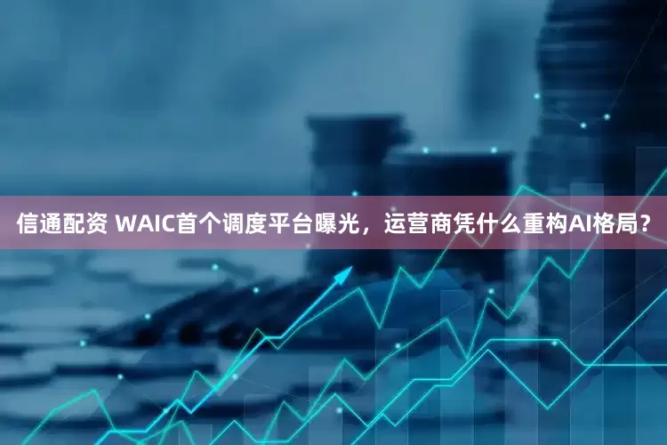 信通配资 WAIC首个调度平台曝光，运营商凭什么重构AI格局？