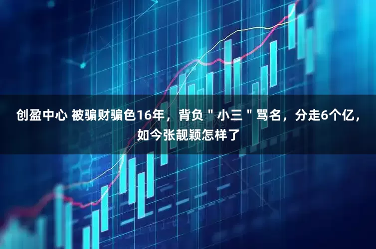 创盈中心 被骗财骗色16年，背负＂小三＂骂名，分走6个亿，如今张靓颖怎样了