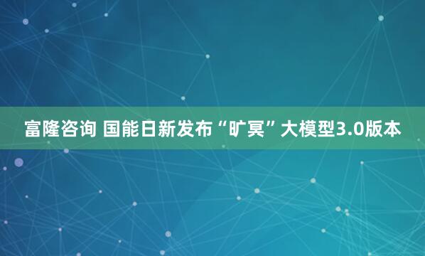 富隆咨询 国能日新发布“旷冥”大模型3.0版本