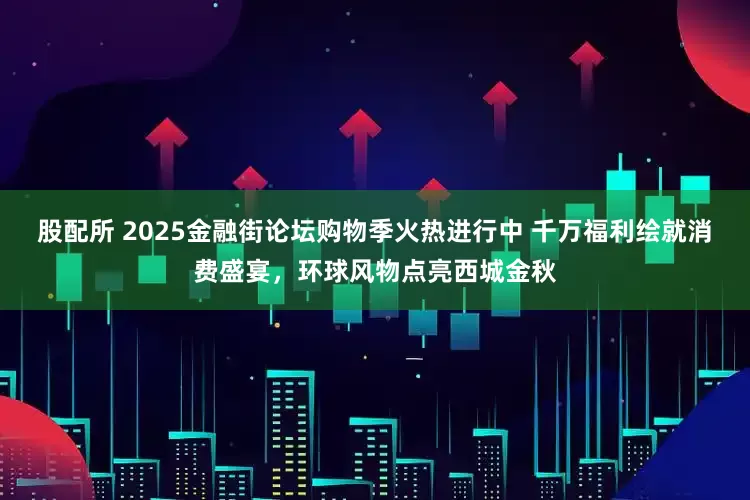 股配所 2025金融街论坛购物季火热进行中 千万福利绘就消费盛宴，环球风物点亮西城金秋