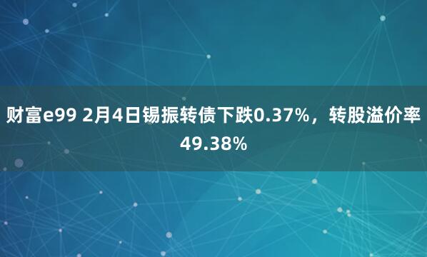 财富e99 2月4日锡振转债下跌0.37%，转股溢价率49.38%
