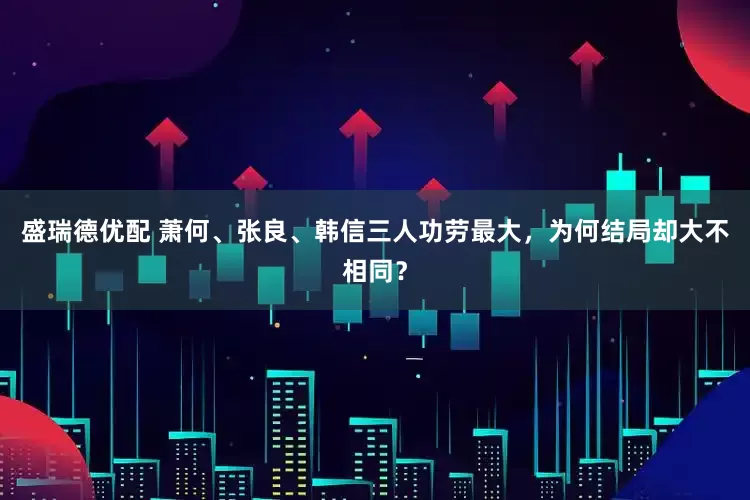 盛瑞德优配 萧何、张良、韩信三人功劳最大，为何结局却大不相同？