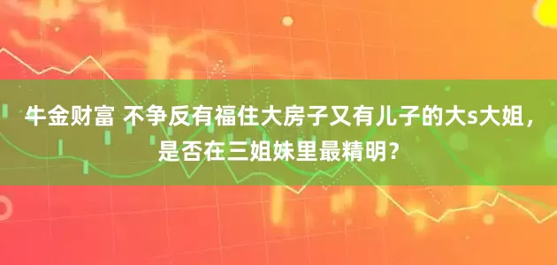 牛金财富 不争反有福住大房子又有儿子的大s大姐，是否在三姐妹里最精明？