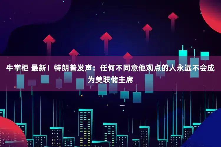 牛掌柜 最新！特朗普发声：任何不同意他观点的人永远不会成为美联储主席