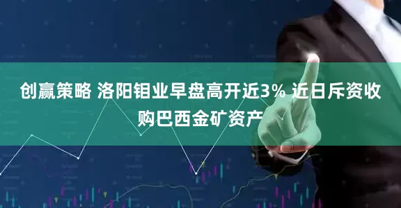 创赢策略 洛阳钼业早盘高开近3% 近日斥资收购巴西金矿资产